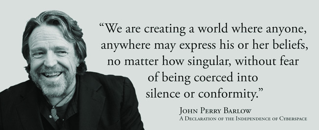 We are creating a world where anyone, anywhere may express his or her beliefs, no matter how singular, without fear of being coerced into silence or conformity. --John Perry Barlow, A Declaration of the Independence of Cyberspace